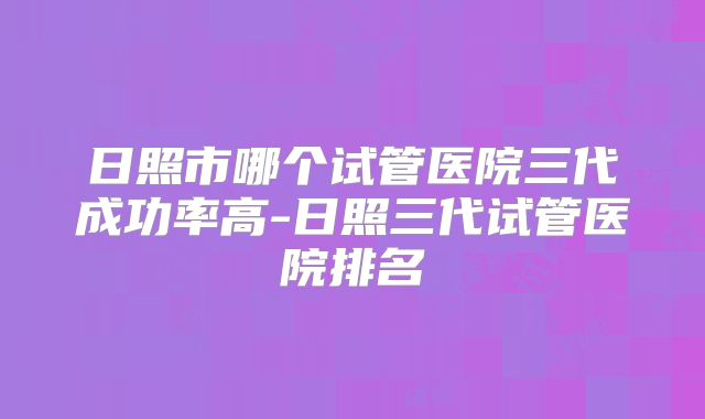 日照市哪个试管医院三代成功率高-日照三代试管医院排名