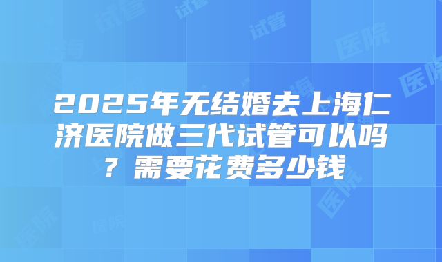 2025年无结婚去上海仁济医院做三代试管可以吗？需要花费多少钱