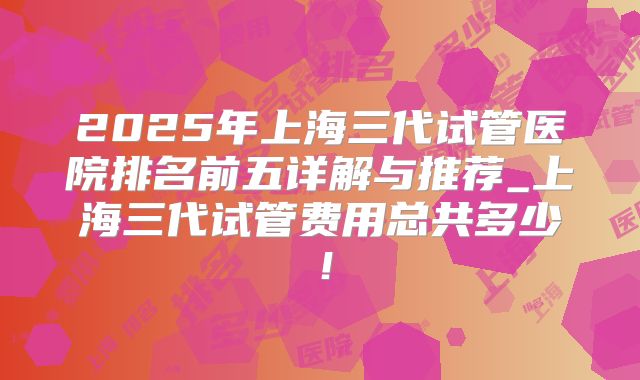 2025年上海三代试管医院排名前五详解与推荐_上海三代试管费用总共多少!