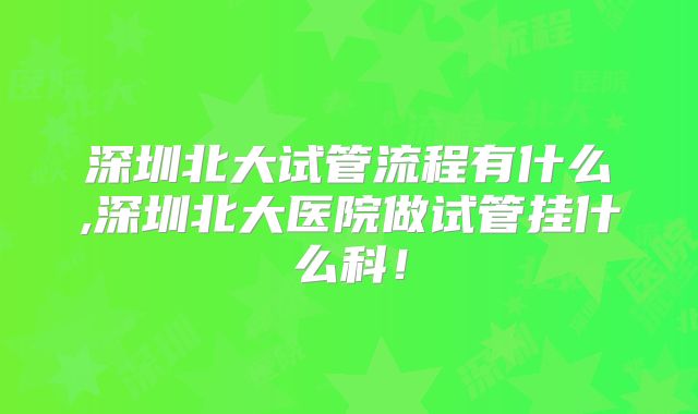 深圳北大试管流程有什么,深圳北大医院做试管挂什么科！