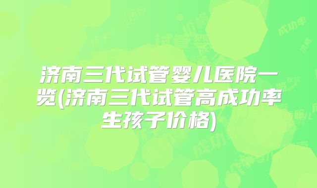 济南三代试管婴儿医院一览(济南三代试管高成功率生孩子价格)