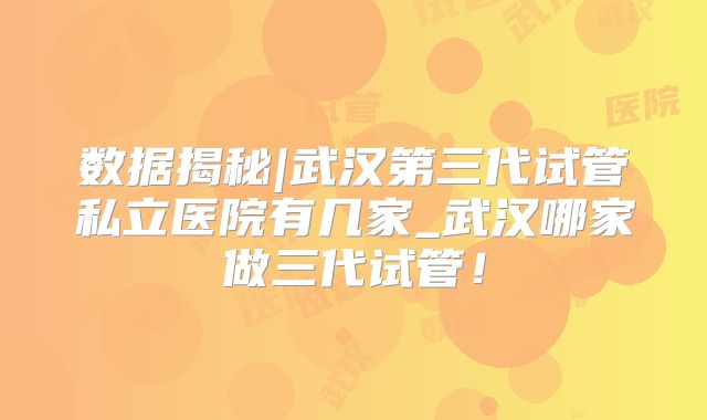 数据揭秘|武汉第三代试管私立医院有几家_武汉哪家做三代试管！