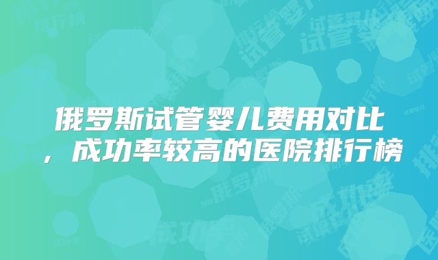 俄罗斯试管婴儿费用对比，成功率较高的医院排行榜