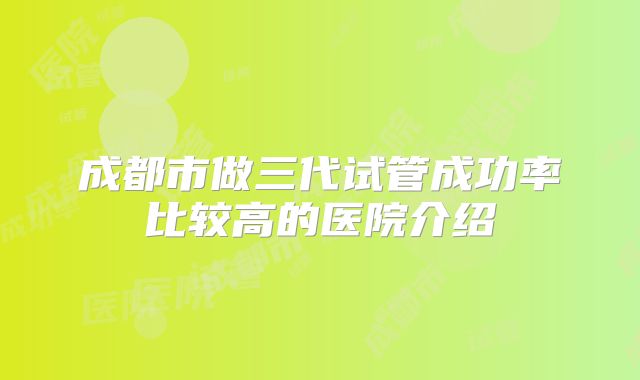 成都市做三代试管成功率比较高的医院介绍