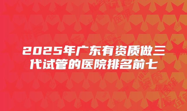 2025年广东有资质做三代试管的医院排名前七