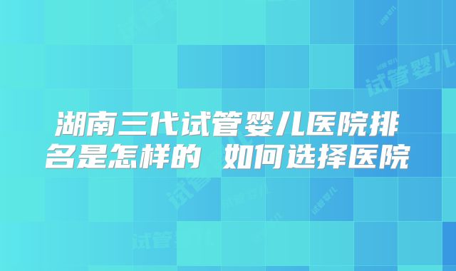 湖南三代试管婴儿医院排名是怎样的 如何选择医院