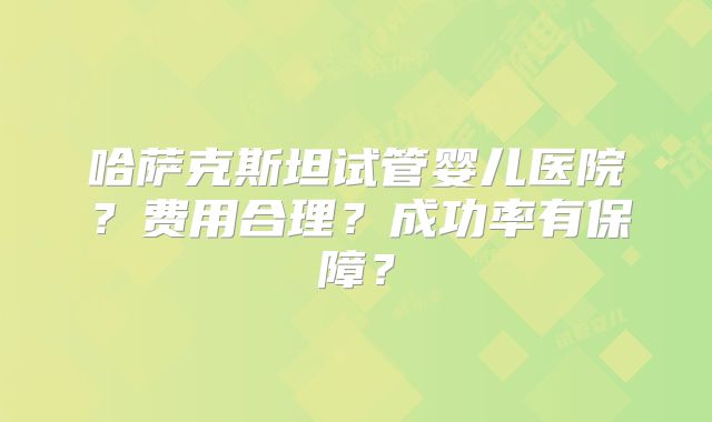 哈萨克斯坦试管婴儿医院？费用合理？成功率有保障？