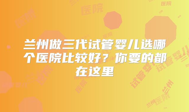 兰州做三代试管婴儿选哪个医院比较好？你要的都在这里
