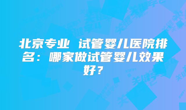 北京专业 试管婴儿医院排名:哪家做试管婴儿效果好?
