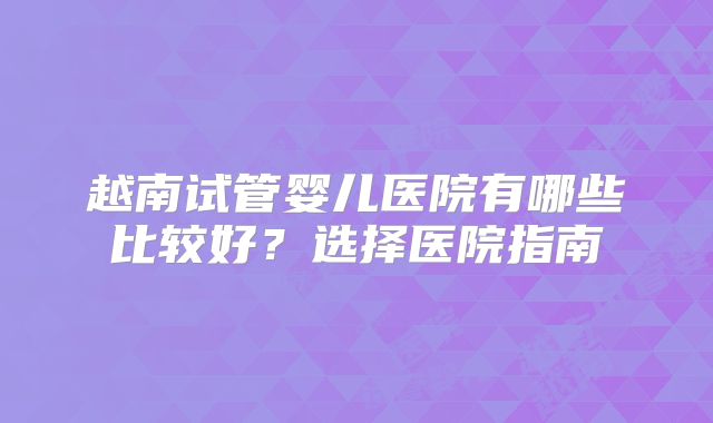越南试管婴儿医院有哪些比较好？选择医院指南