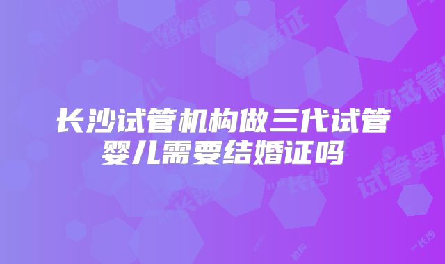 长沙试管机构做三代试管婴儿需要结婚证吗
