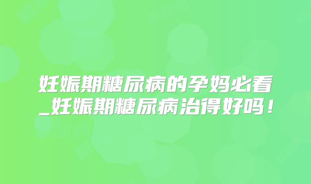 妊娠期糖尿病的孕妈必看_妊娠期糖尿病治得好吗！