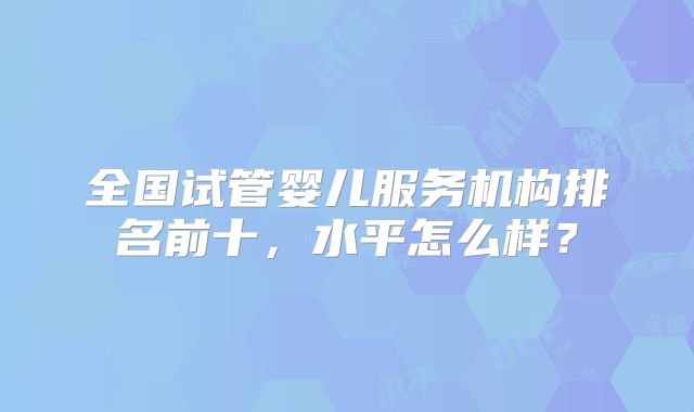 全国试管婴儿服务机构排名前十,水平怎么样?