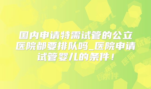 国内申请特需试管的公立医院都要排队吗_医院申请试管婴儿的条件!