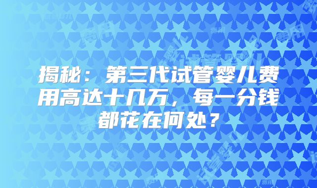 揭秘：第三代试管婴儿费用高达十几万，每一分钱都花在何处？