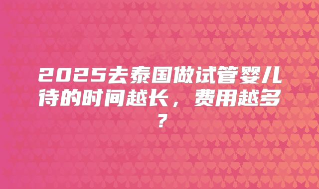 2025去泰国做试管婴儿待的时间越长,费用越多?