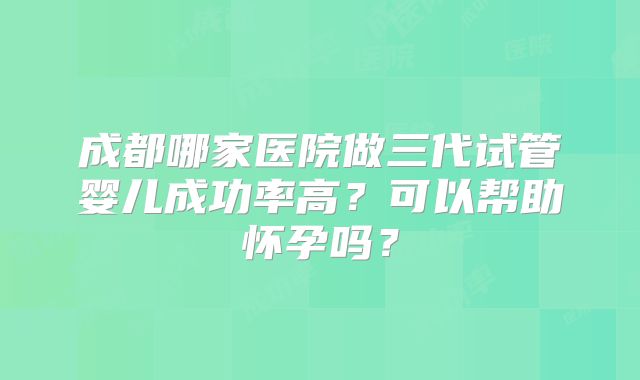 成都哪家医院做三代试管婴儿成功率高?可以帮助怀孕吗?