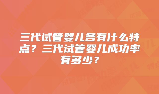 三代试管婴儿各有什么特点？三代试管婴儿成功率有多少？