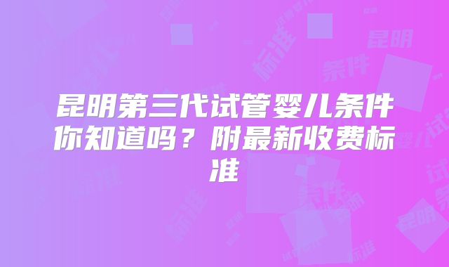 昆明第三代试管婴儿条件你知道吗？附最新收费标准