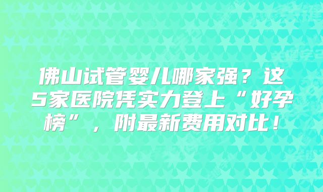 佛山试管婴儿哪家强？这5家医院凭实力登上“好孕榜”，附最新费用对比！