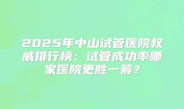 2025年中山试管医院权威排行榜：试管成功率哪家医院更胜一筹？