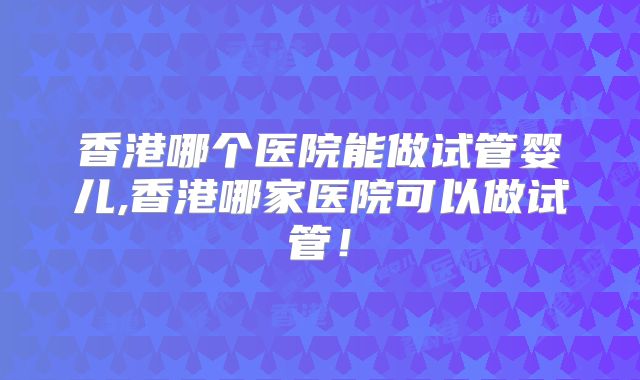 香港哪个医院能做试管婴儿,香港哪家医院可以做试管！