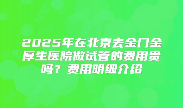 2025年在北京去金门金厚生医院做试管的费用贵吗？费用明细介绍