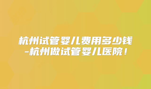 杭州试管婴儿费用多少钱-杭州做试管婴儿医院！
