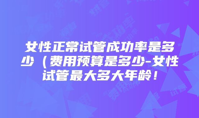 女性正常试管成功率是多少（费用预算是多少-女性试管最大多大年龄！