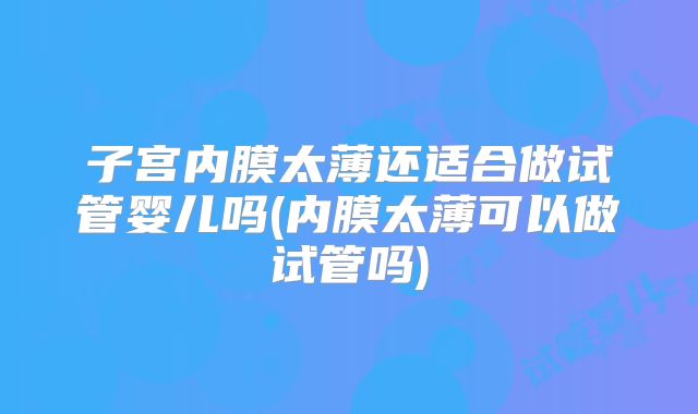 子宫内膜太薄还适合做试管婴儿吗(内膜太薄可以做试管吗)