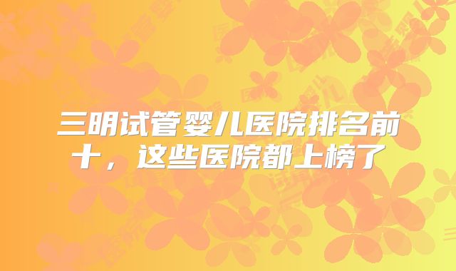 三明试管婴儿医院排名前十，这些医院都上榜了
