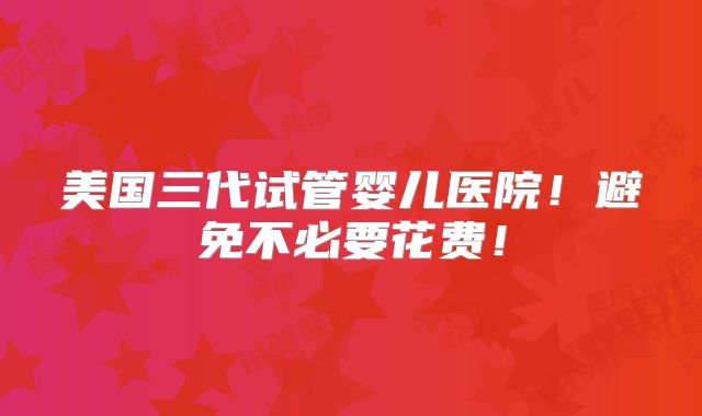 美国三代试管婴儿医院！避免不必要花费！