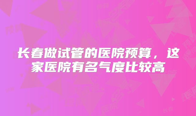 长春做试管的医院预算，这家医院有名气度比较高