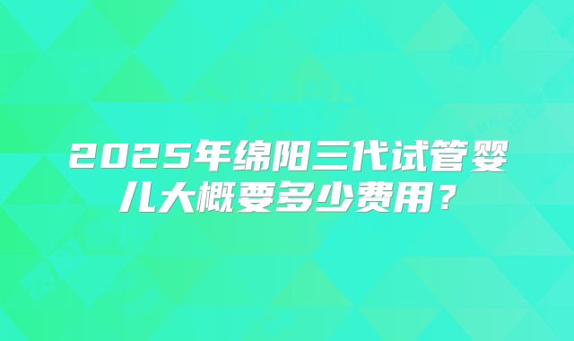 2025年绵阳三代试管婴儿大概要多少费用?