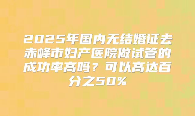 2025年国内无结婚证去赤峰市妇产医院做试管的成功率高吗？可以高达百分之50%