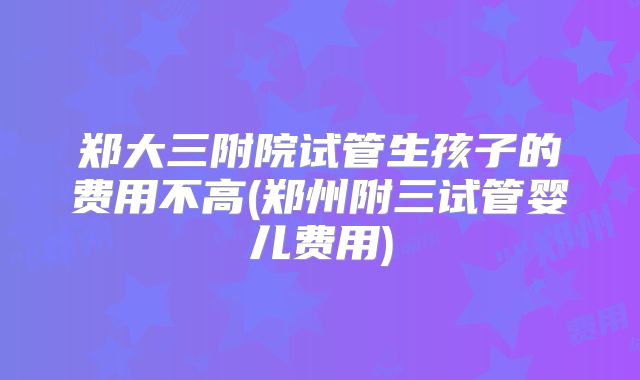 郑大三附院试管生孩子的费用不高(郑州附三试管婴儿费用)