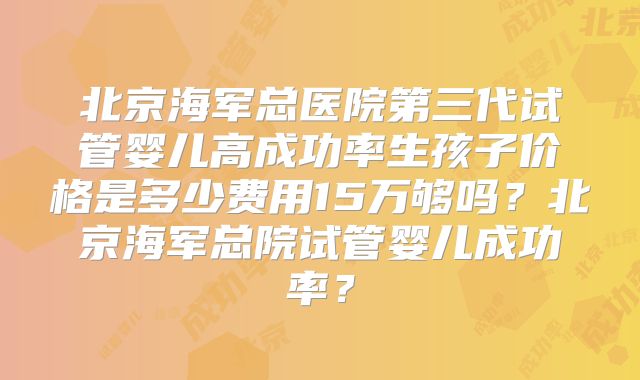 北京海军总医院第三代试管婴儿高成功率生孩子价格是多少费用15万够吗？北京海军总院试管婴儿成功率？