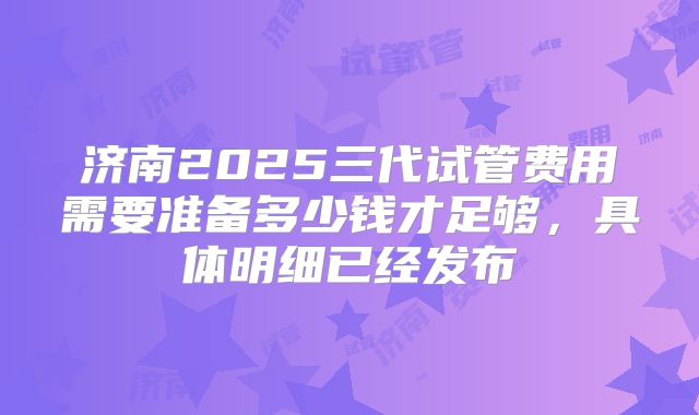 济南2025三代试管费用需要准备多少钱才足够，具体明细已经发布