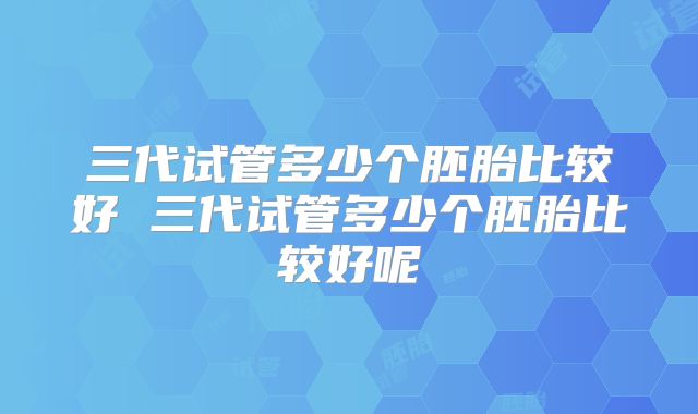 三代试管多少个胚胎比较好 三代试管多少个胚胎比较好呢