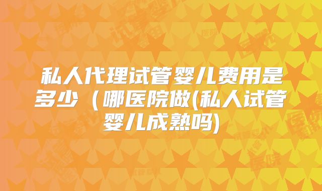 私人代理试管婴儿费用是多少（哪医院做(私人试管婴儿成熟吗)