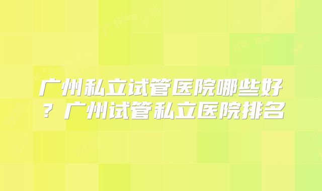广州私立试管医院哪些好？广州试管私立医院排名