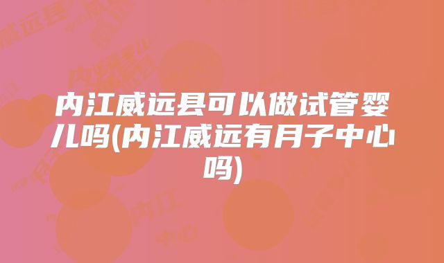 内江威远县可以做试管婴儿吗(内江威远有月子中心吗)