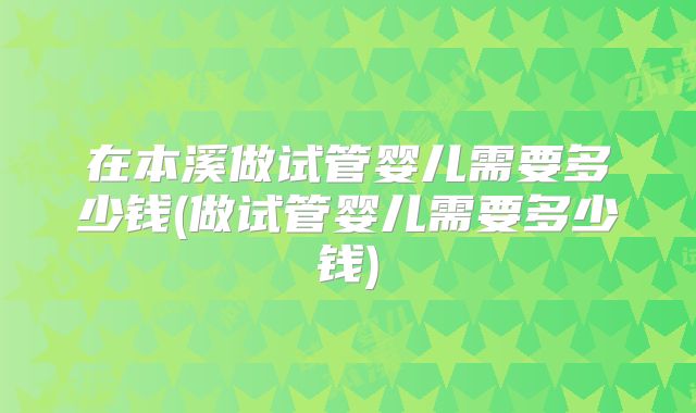 在本溪做试管婴儿需要多少钱(做试管婴儿需要多少钱)