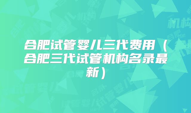 合肥试管婴儿三代费用(合肥三代试管机构名录最新)