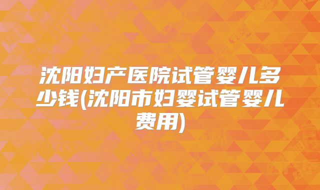 沈阳妇产医院试管婴儿多少钱(沈阳市妇婴试管婴儿费用)