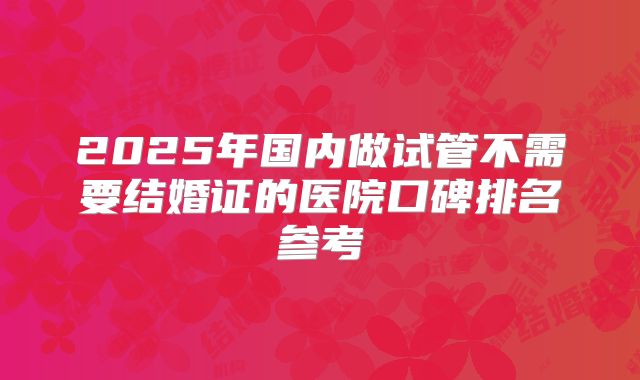 2025年国内做试管不需要结婚证的医院口碑排名参考