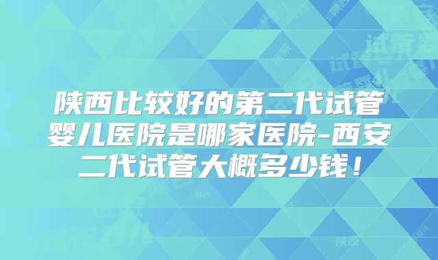 陕西比较好的第二代试管婴儿医院是哪家医院-西安二代试管大概多少钱！