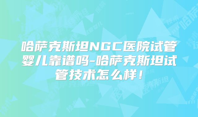 哈萨克斯坦NGC医院试管婴儿靠谱吗-哈萨克斯坦试管技术怎么样!