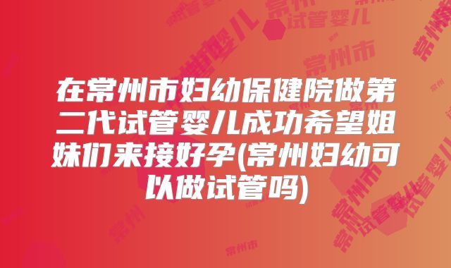 在常州市妇幼保健院做第二代试管婴儿成功希望姐妹们来接好孕(常州妇幼可以做试管吗)