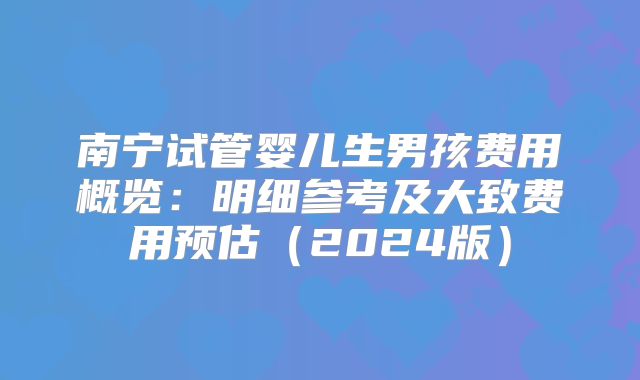 南宁试管婴儿生男孩费用概览：明细参考及大致费用预估（2024版）